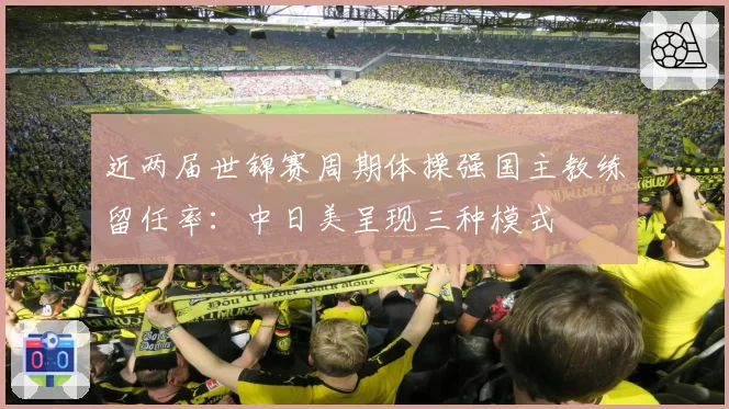 近两届世锦赛周期体操强国主教练留任率：中日美呈现三种模式