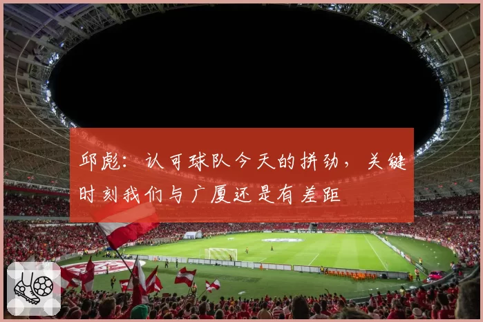 邱彪:认可球队今天的拼劲,关键时刻我们与广厦还是有差距