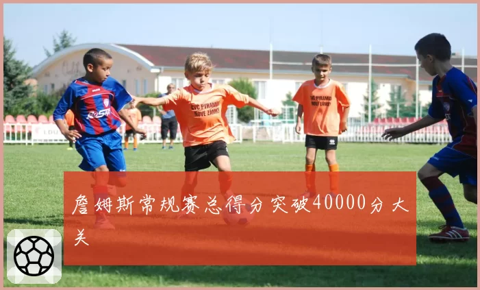 詹姆斯常规赛总得分突破40000分大关