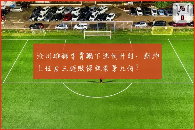 沧州雄狮李霄鹏下课倒计时，新帅上任后三连败保级前景几何？