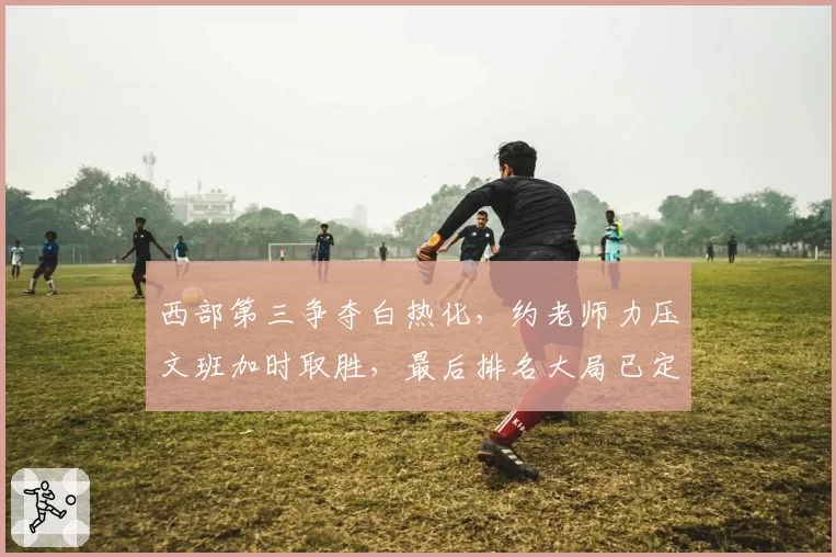 西部第三争夺白热化,约老师力压文班加时取胜,最后排名大局已定