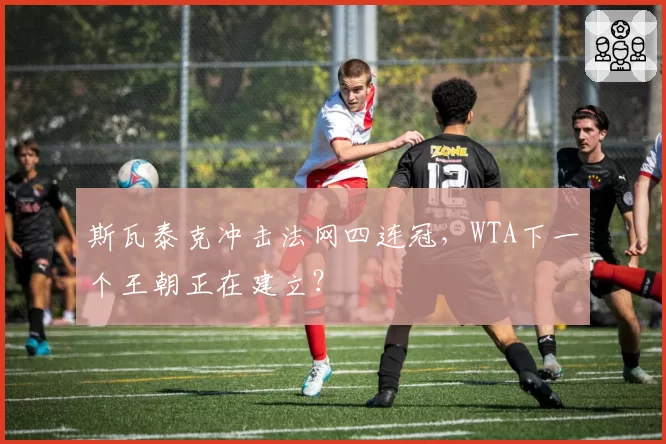 斯瓦泰克冲击法网四连冠,WTA下一个王朝正在建立?