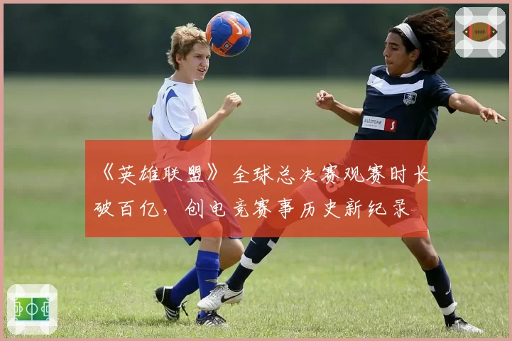 《英雄联盟》全球总决赛观赛时长破百亿,创电竞赛事历史新纪录