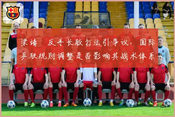 梁靖崑反手长胶打法引争议，国际乒联规则调整是否影响其战术体系？