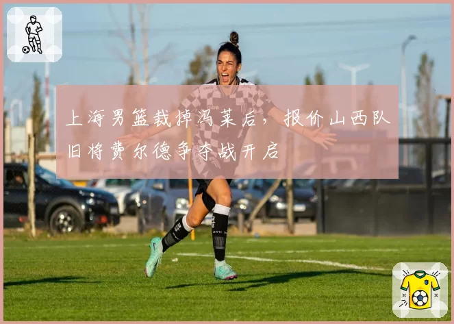 上海男篮裁掉冯莱后，报价山西队旧将费尔德争夺战开启