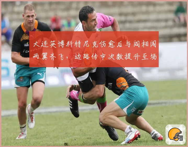 大连英博科特尼克伤愈后与阎相闯两翼齐飞，边路传中次数提升至场均18次