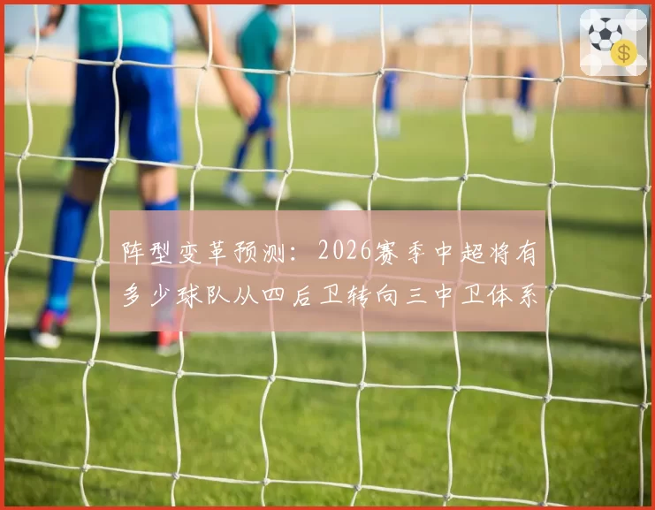 阵型变革预测：2026赛季中超将有多少球队从四后卫转向三中卫体系？
