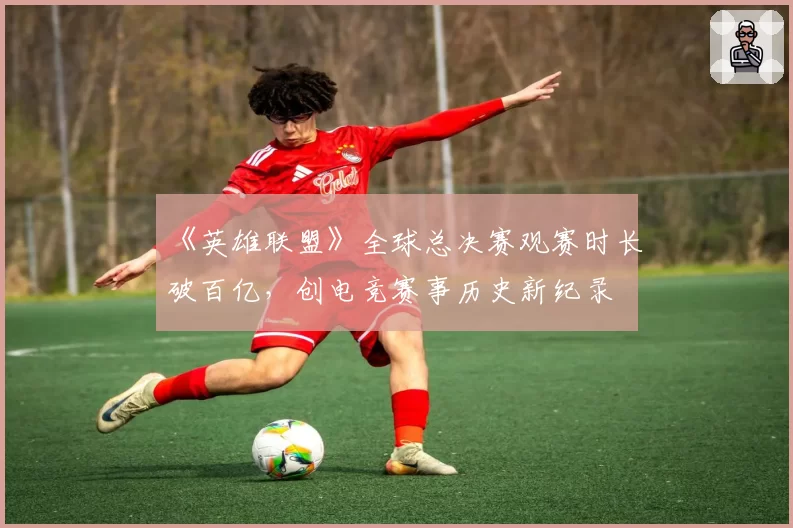 《英雄联盟》全球总决赛观赛时长破百亿,创电竞赛事历史新纪录