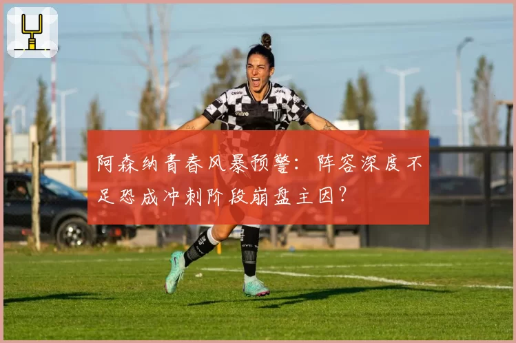 阿森纳青春风暴预警：阵容深度不足恐成冲刺阶段崩盘主因？