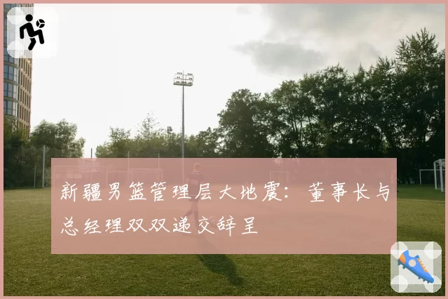 新疆男篮管理层大地震:董事长与总经理双双递交辞呈