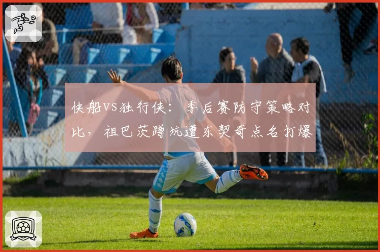 快船vs独行侠：季后赛防守策略对比，祖巴茨蹲坑遭东契奇点名打爆
