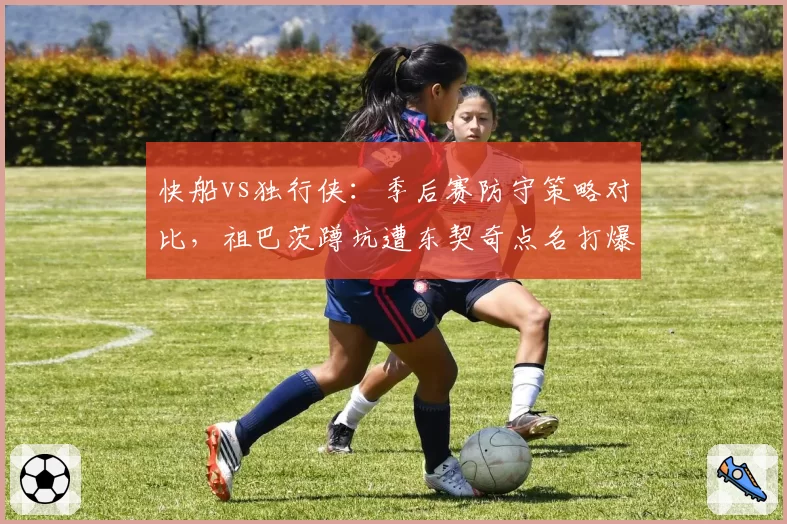 快船vs独行侠：季后赛防守策略对比，祖巴茨蹲坑遭东契奇点名打爆