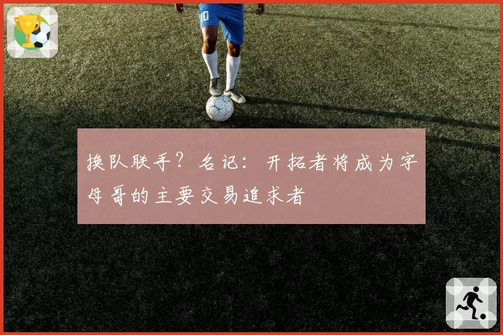 换队联手？名记：开拓者将成为字母哥的主要交易追求者