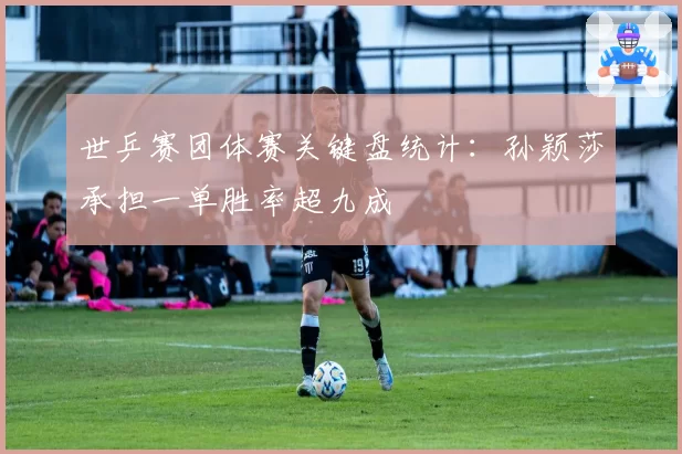 世乒赛团体赛关键盘统计:孙颖莎承担一单胜率超九成