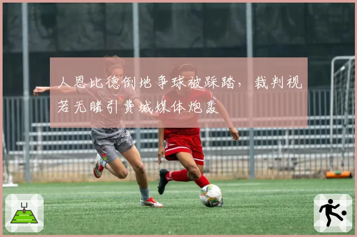 人恩比德倒地争球被踩踏，裁判视若无睹引费城媒体炮轰