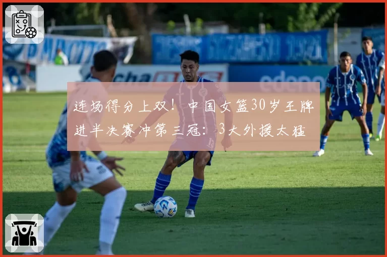 连场得分上双！中国女篮30岁王牌进半决赛冲第三冠：3大外援太猛