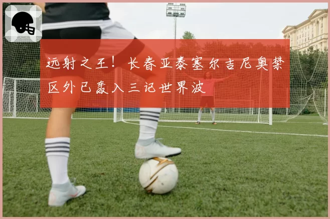 远射之王!长春亚泰塞尔吉尼奥禁区外已轰入三记世界波