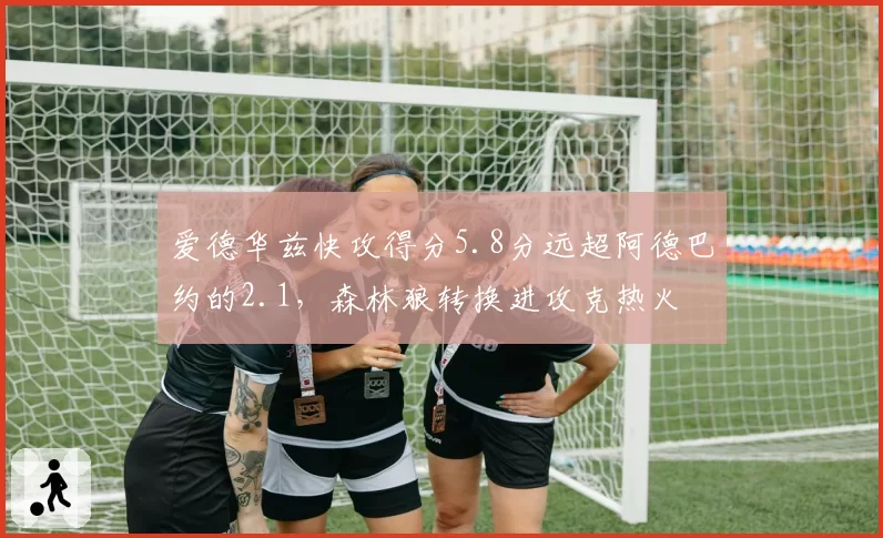 爱德华兹快攻得分5.8分远超阿德巴约的2.1，森林狼转换进攻克热火