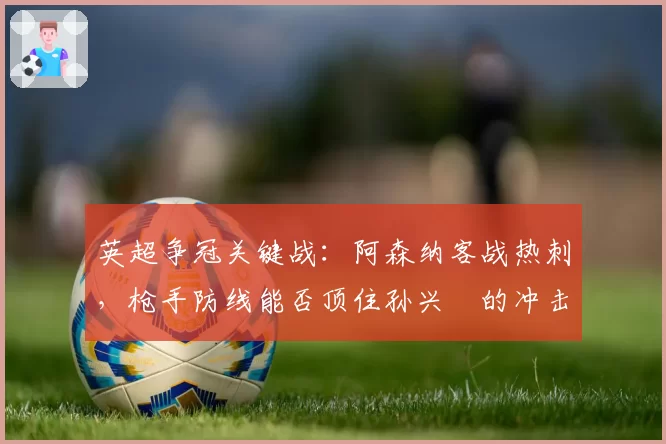 英超争冠关键战：阿森纳客战热刺，枪手防线能否顶住孙兴慜的冲击？