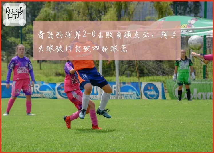 青岛西海岸2-0击败南通支云，阿兰头球破门打破四轮球荒