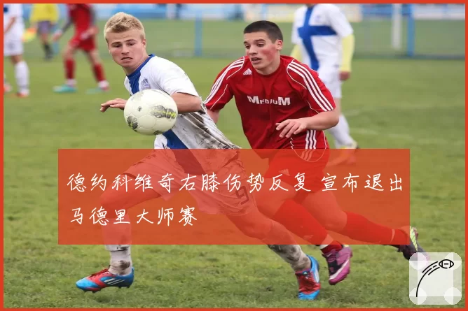 德约科维奇右膝伤势反复 宣布退出马德里大师赛
