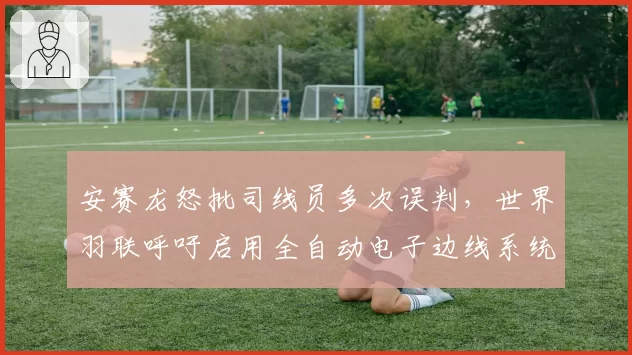 安赛龙怒批司线员多次误判，世界羽联呼吁启用全自动电子边线系统