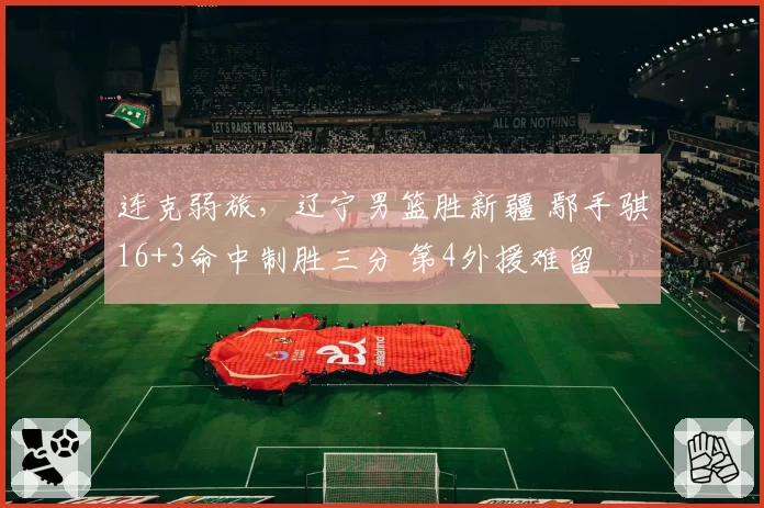 连克弱旅,辽宁男篮胜新疆 鄢手骐16+3命中制胜三分 第4外援难留
