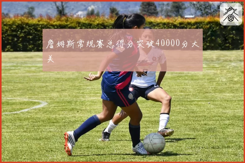 詹姆斯常规赛总得分突破40000分大关