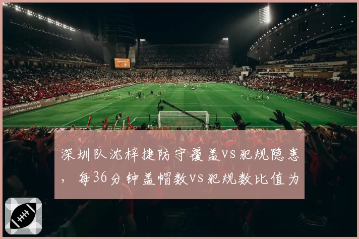 深圳队沈梓捷防守覆盖vs犯规隐患，每36分钟盖帽数vs犯规数比值为1.7_3.4