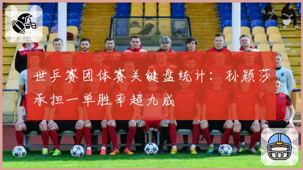 世乒赛团体赛关键盘统计:孙颖莎承担一单胜率超九成