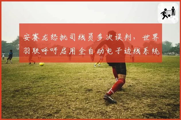 安赛龙怒批司线员多次误判，世界羽联呼吁启用全自动电子边线系统