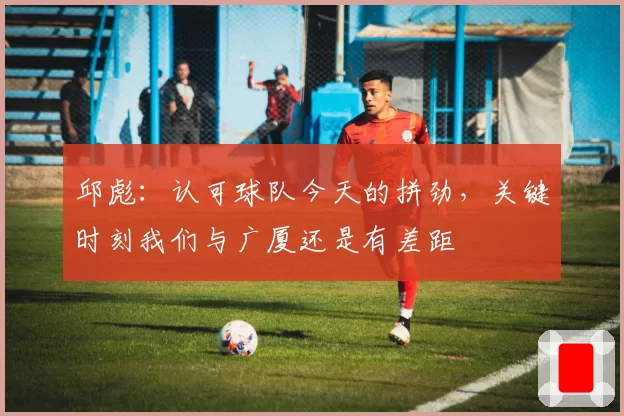 邱彪：认可球队今天的拼劲，关键时刻我们与广厦还是有差距
