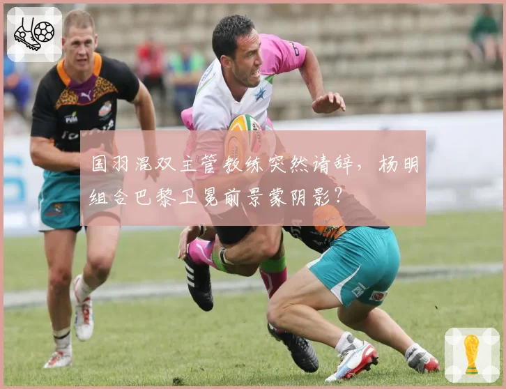 国羽混双主管教练突然请辞，杨明组合巴黎卫冕前景蒙阴影？