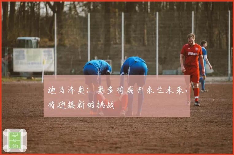 迪马济奥：奥多将离开米兰未来，将迎接新的挑战