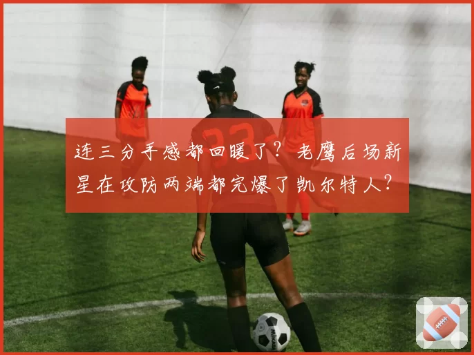 连三分手感都回暖了?老鹰后场新星在攻防两端都完爆了凯尔特人?