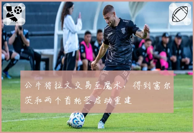 公牛将拉文交易至魔术，得到富尔茨和两个首轮签启动重建