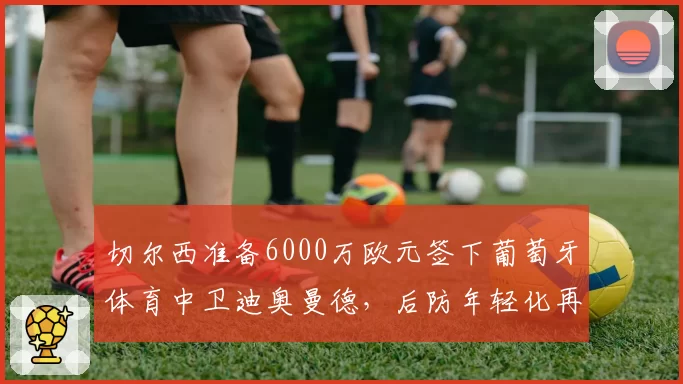 切尔西准备6000万欧元签下葡萄牙体育中卫迪奥曼德，后防年轻化再提速