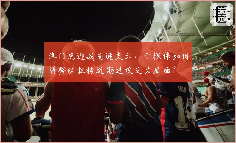 津门虎迎战南通支云，于根伟如何调整以扭转近期进攻乏力局面？