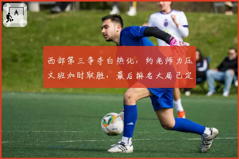 西部第三争夺白热化,约老师力压文班加时取胜,最后排名大局已定