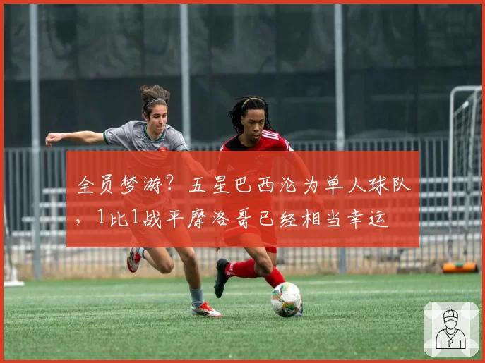 全员梦游?五星巴西沦为单人球队,1比1战平摩洛哥已经相当幸运