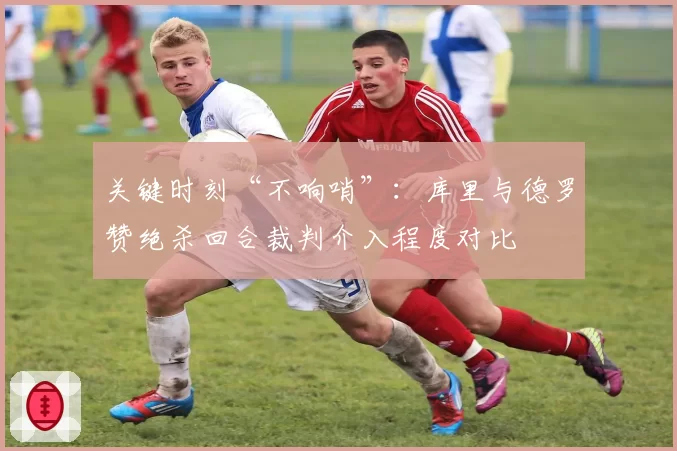 关键时刻“不响哨”：库里与德罗赞绝杀回合裁判介入程度对比