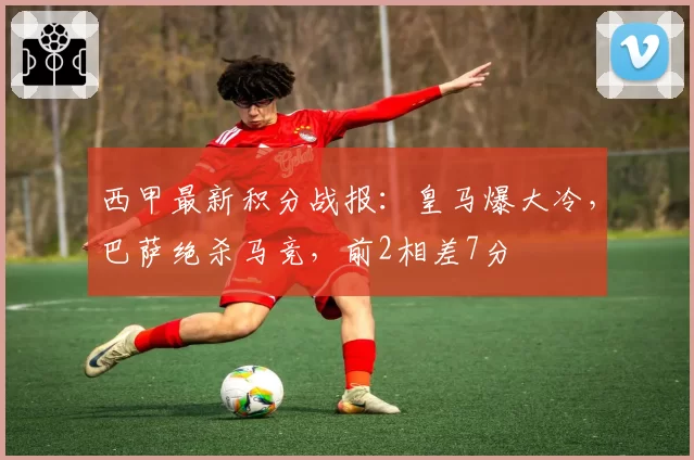 西甲最新积分战报:皇马爆大冷,巴萨绝杀马竞,前2相差7分