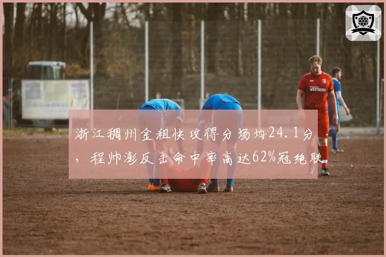 浙江稠州金租快攻得分场均24.1分，程帅澎反击命中率高达62%冠绝联赛