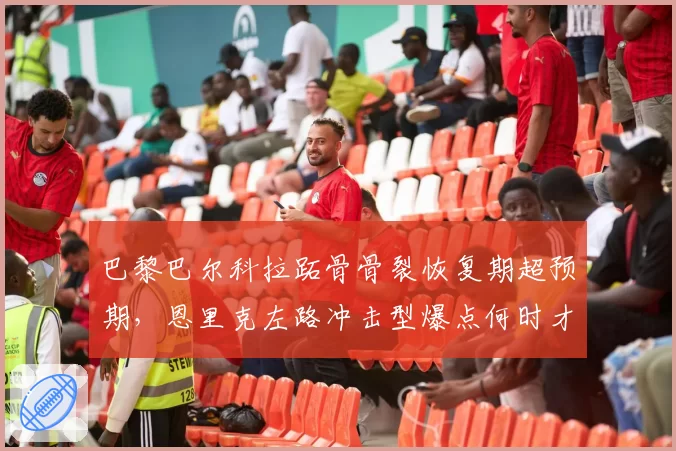 巴黎巴尔科拉跖骨骨裂恢复期超预期，恩里克左路冲击型爆点何时才能复出？
