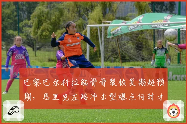 巴黎巴尔科拉跖骨骨裂恢复期超预期，恩里克左路冲击型爆点何时才能复出？