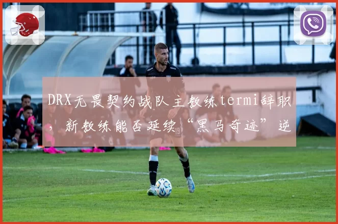 DRX无畏契约战队主教练termi辞职，新教练能否延续“黑马奇迹”逆袭之路？