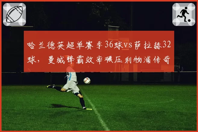 哈兰德英超单赛季36球vs萨拉赫32球，曼城锋霸效率碾压利物浦传奇
