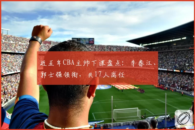 近五年CBA主帅下课盘点：李春江、郭士强领衔，共17人离任