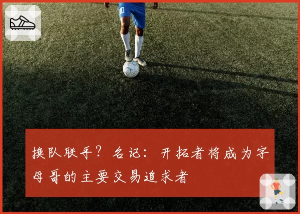 换队联手？名记：开拓者将成为字母哥的主要交易追求者