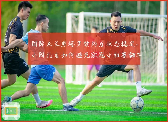 国际米兰劳塔罗续约后状态稳定，小因扎吉如何避免欧冠小组赛翻车？